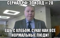 сериал рф, эпизод # 28 ешь с хлебом, сука! как все нормальные люди!