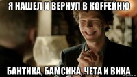 я нашел и вернул в кoffейню бантика, бамсика, чета и вика