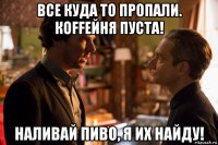 все куда то пропали. кoffейня пуста! наливай пиво, я их найду!