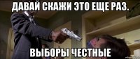 давай скажи это еще раз. выборы честные