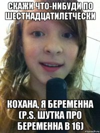 скажи что-нибуди по шестнадцатилетчески коxaна, я беременна (p.s. шутка про беременна в 16)
