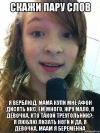 скажи пару слов я верблюд, мама купи мне афон дисять икс, ем много, жру мало, я девочка, кто такой треугольник?; я люблю лизать ноги и да, я девочка, маам я беременна