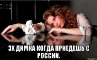  эх димка когда приедешь с россии.