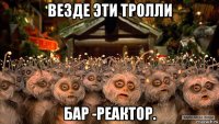 везде эти тролли бар -реактор.