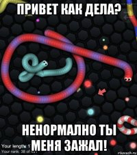 привет как дела? ненормално ты меня зажал!