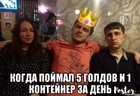  когда поймал 5 голдов и 1 контейнер за день
