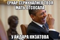 ернар сериккалиев твоя мать отсосала у айдара кизатова