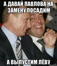 а давай павлова на замену посадим а выпустим лёву