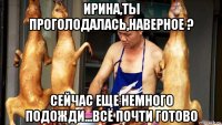 ирина,ты проголодалась,наверное ? сейчас еще немного подожди...всё почти готово