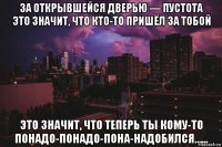 за открывшейся дверью — пустота это значит, что кто-то пришёл за тобой это значит, что теперь ты кому-то понадо-понадо-пона-надобился…...