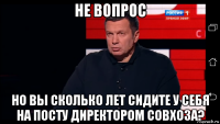не вопрос но вы сколько лет сидите у себя на посту директором совхоза?