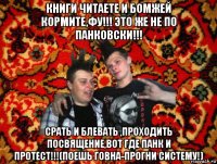 книги читаете и бомжей кормите,фу!!! это же не по панковски!!! срать и блевать ,проходить посвящение,вот где панк и протест!!!(поешь говна-прогни систему!)
