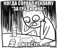 когда сорвал рекламу "за грудирина!" я монстр!