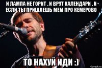 и лампа не горит , и врут календари , и если ты пришлешь мем про кемерово то нахуй иди :)
