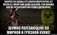 уберите со сцены эту сверхсуперстаруху, от песен ее у меня уши даже набухли: так похожа она на четырехногую громоздкую муху, шумно ползающую по жирной и грязной кухне!