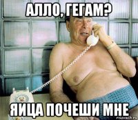 алло, гегам? яица почеши мне
