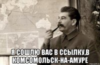  я сошлю вас в ссылку,в комсомольск-на-амуре