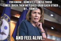 you know... honestly...i miss those times...back then we could grab each other by... things and feel alive...