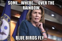some....where..... over the rainbow blue birds fly...