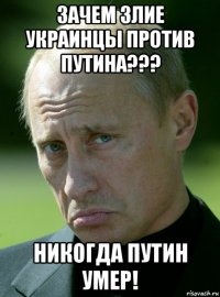зачем злие украинцы против путина??? никогда путин умер!