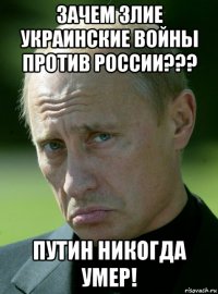 зачем злие украинские войны против россии??? путин никогда умер!