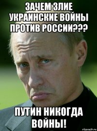 зачем злие украинские войны против россии??? путин никогда войны!