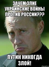 зачем злие украинские войны против россии??? путин никогда злой!
