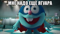 мне надо ещё ягуара 