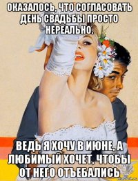 оказалось, что согласовать день свадьбы просто нереально. ведь я хочу в июне, а любимый хочет, чтобы от него отъебались