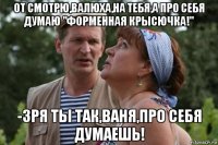 от смотрю,валюха,на тебя,а про себя думаю "форменная крысючка!" -зря ты так,ваня,про себя думаешь!