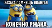 хахаха помнишь ивангая конечно ржака