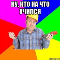 ну, кто на что учился 