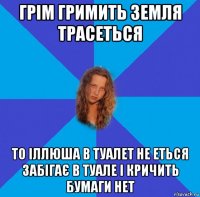 грім гримить земля трасеться то іллюша в туалет не еться забігає в туале і кричить бумаги нет