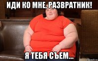 иди ко мне, развратник! я тебя съем...