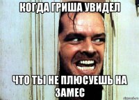 когда гриша увидел что ты не плюсуешь на замес
