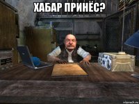 хабар принёс? 