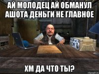 ай молодец ай обманул ашота деньги не главное хм да что ты?