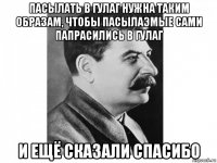 пасылать в гулаг нужна таким образам, чтобы пасылаэмые сами папрасились в гулаг и ещё сказали спасибо