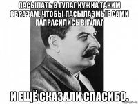 пасылать в гулаг нужна таким образам, чтобы пасылаэмые сами папрасились в гулаг и ещё сказали спасибо.