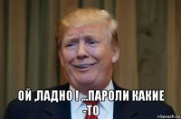 ой ,ладно ! ...пароли какие -то