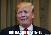  ой! ладно врать-то