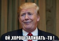  ой ,хорош заливать -то !
