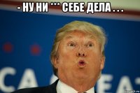 - ну ни *** себе дела . . . 