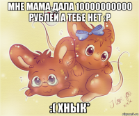 мне мама дала 10000000000 рублей а тебе нет :p :( хнык*