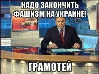 надо закончить фашизм на украине! грамотей