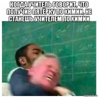 когда учитель говорит, что получив пятёрку по химии, не станешь учителем по химии 