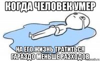 когда человек умер на его жизнь тратиться гараздо меньше разходов