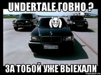 undertale говно ? за тобой уже выехали