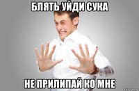 блять уйди сука не прилипай ко мне