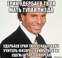 ерик удербаев твоя мать тупая пизда удербаев ерик тилеугабылович учитель физической культуры сшг№14 талдыкорган